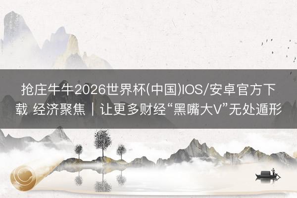 抢庄牛牛2026世界杯(中国)IOS/安卓官方下载 经济聚焦｜让更多财经“黑嘴大V”无处遁形