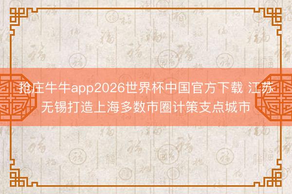 抢庄牛牛app2026世界杯中国官方下载 江苏无锡打造上海多数市圈计策支点城市