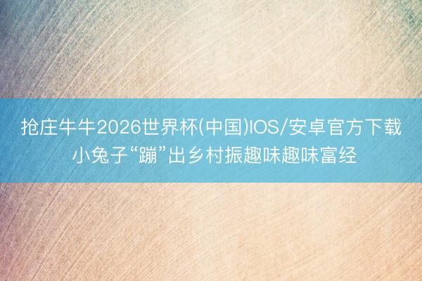 抢庄牛牛2026世界杯(中国)IOS/安卓官方下载 小兔子“蹦”出乡村振趣味趣味富经