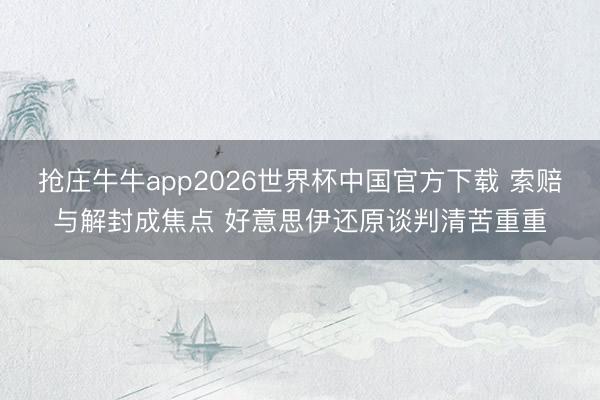 抢庄牛牛app2026世界杯中国官方下载 索赔与解封成焦点 好意思伊还原谈判清苦重重