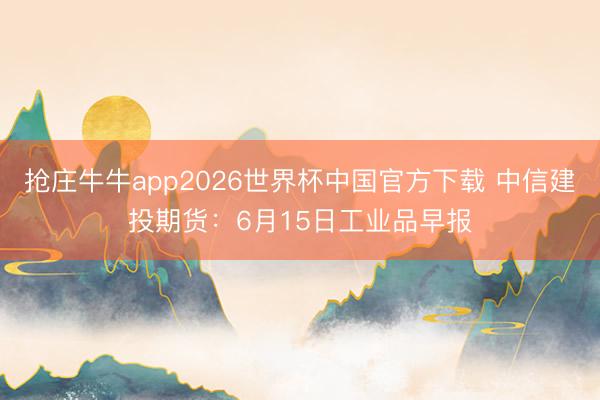 抢庄牛牛app2026世界杯中国官方下载 中信建投期货：6月15日工业品早报