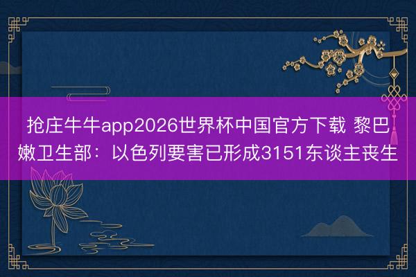 抢庄牛牛app2026世界杯中国官方下载 黎巴嫩卫生部：以色列要害已形成3151东谈主丧生