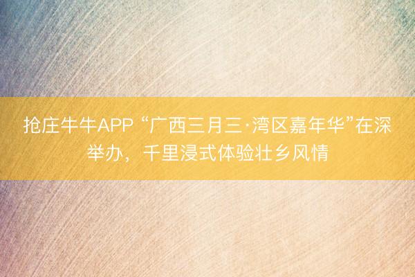 抢庄牛牛APP “广西三月三·湾区嘉年华”在深举办，千里浸式体验壮乡风情
