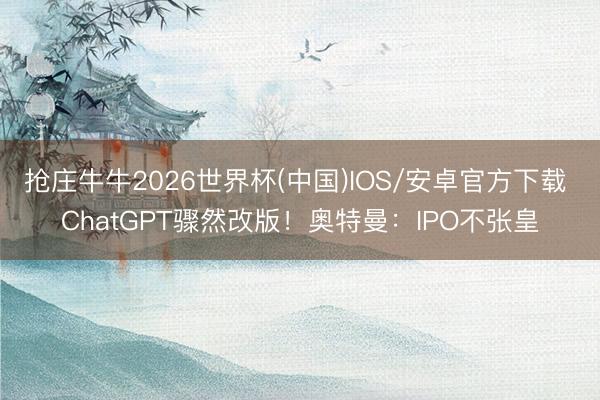 抢庄牛牛2026世界杯(中国)IOS/安卓官方下载 ChatGPT骤然改版！奥特曼：IPO不张皇