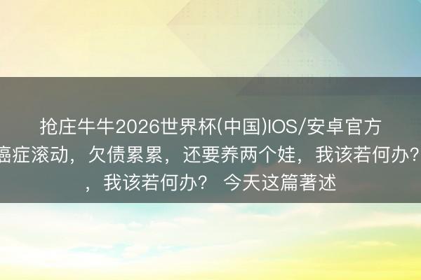 抢庄牛牛2026世界杯(中国)IOS/安卓官方下载 读者问：癌症滚动，欠债累累，还要养两个娃，我该若何办？ 今天这篇著述